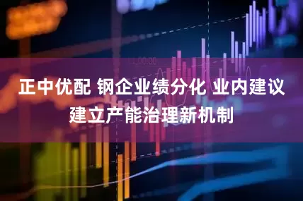 正中优配 钢企业绩分化 业内建议建立产能治理新机制