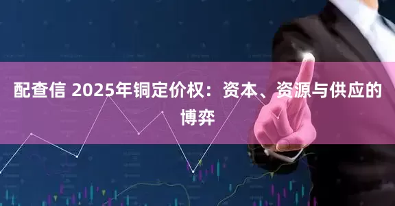 配查信 2025年铜定价权：资本、资源与供应的博弈