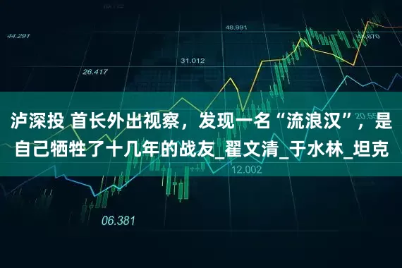 泸深投 首长外出视察，发现一名“流浪汉”，是自己牺牲了十几年的战友_翟文清_于水林_坦克
