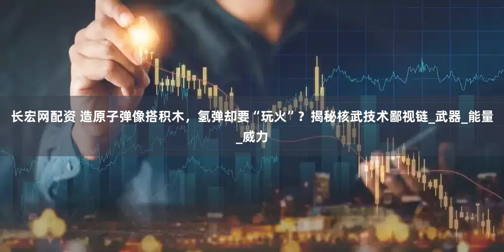 长宏网配资 造原子弹像搭积木，氢弹却要“玩火”？揭秘核武技术鄙视链_武器_能量_威力