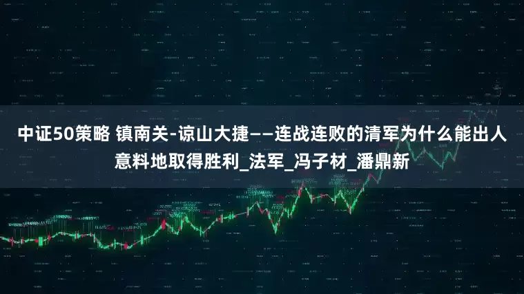 中证50策略 镇南关-谅山大捷——连战连败的清军为什么能出人意料地取得胜利_法军_冯子材_潘鼎新