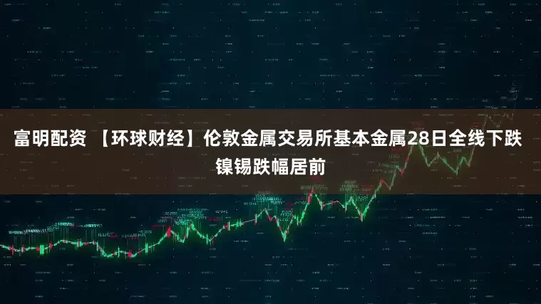 富明配资 【环球财经】伦敦金属交易所基本金属28日全线下跌 镍锡跌幅居前
