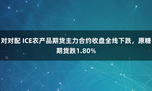 对对配 ICE农产品期货主力合约收盘全线下跌，原糖期货跌1.80%