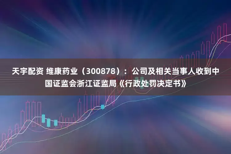 天宇配资 维康药业（300878）：公司及相关当事人收到中国证监会浙江证监局《行政处罚决定书》