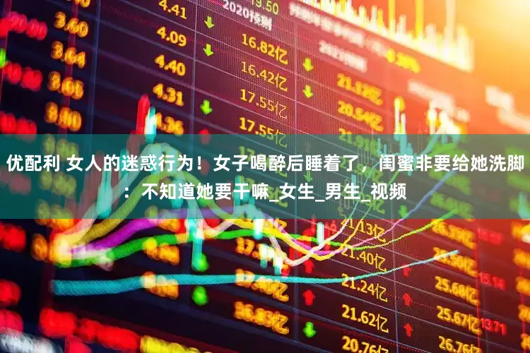 优配利 女人的迷惑行为！女子喝醉后睡着了，闺蜜非要给她洗脚：不知道她要干嘛_女生_男生_视频