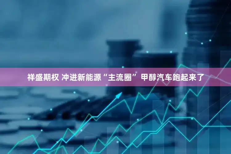 祥盛期权 冲进新能源“主流圈” 甲醇汽车跑起来了