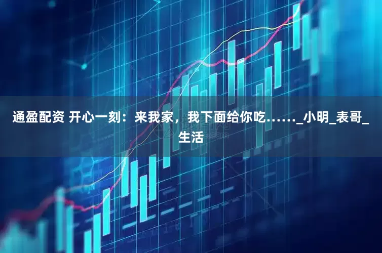 通盈配资 开心一刻：来我家，我下面给你吃……_小明_表哥_生活