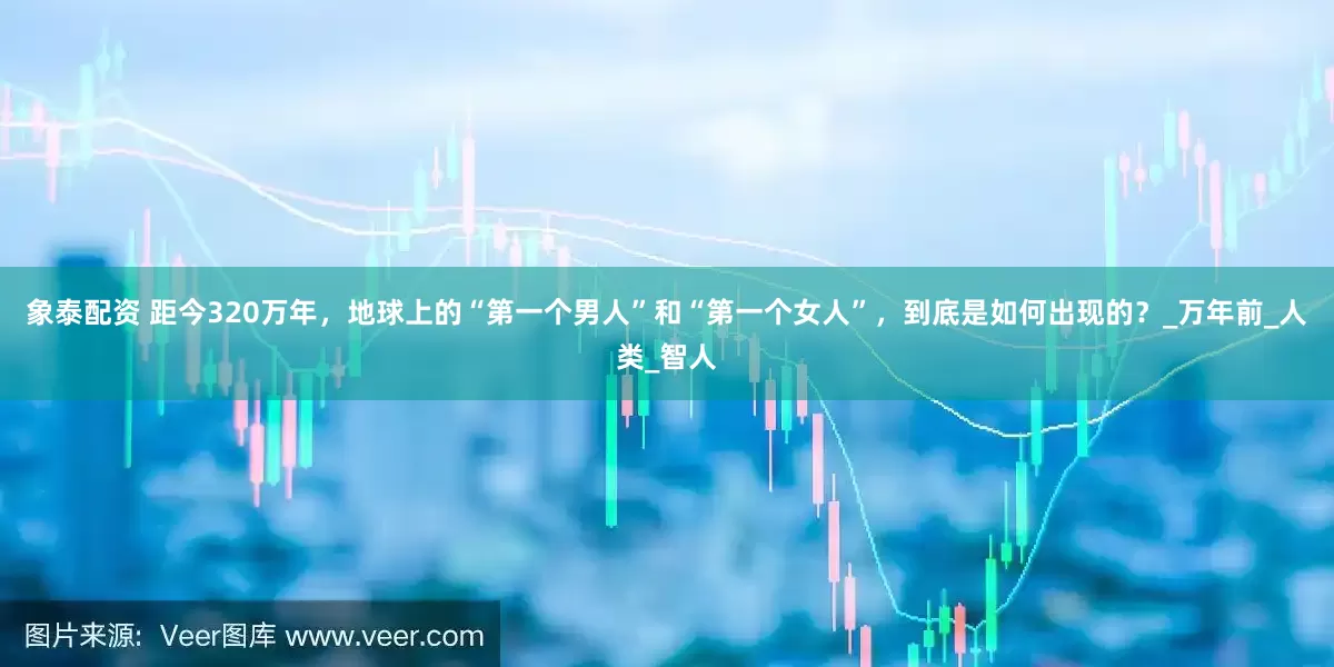 象泰配资 距今320万年，地球上的“第一个男人”和“第一个女人”，到底是如何出现的？_万年前_人类_智人
