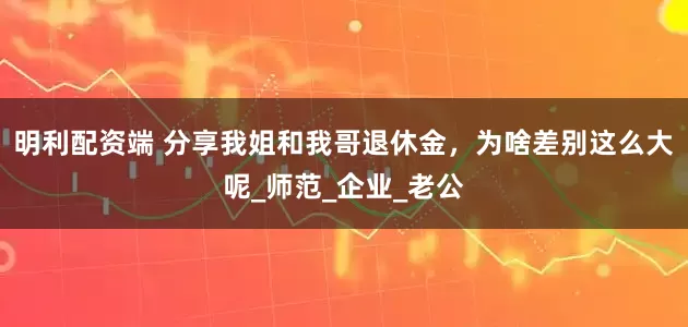 明利配资端 分享我姐和我哥退休金，为啥差别这么大呢_师范_企业_老公