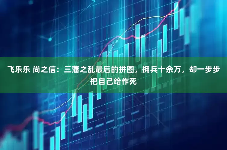 飞乐乐 尚之信：三藩之乱最后的拼图，拥兵十余万，却一步步把自己给作死