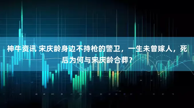 神牛资讯 宋庆龄身边不持枪的警卫，一生未曾嫁人，死后为何与宋庆龄合葬？