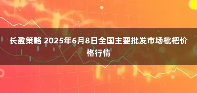 长盈策略 2025年6月8日全国主要批发市场枇杷价格行情