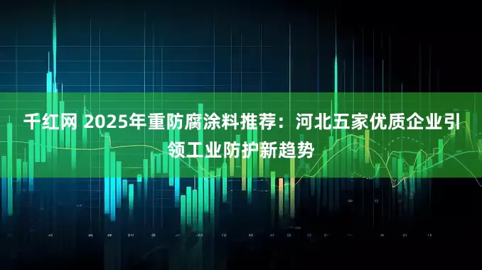 千红网 2025年重防腐涂料推荐：河北五家优质企业引领工业防护新趋势