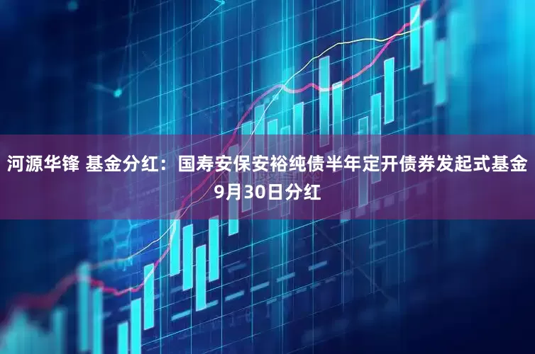 河源华锋 基金分红：国寿安保安裕纯债半年定开债券发起式基金9月30日分红