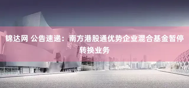 锦达网 公告速递：南方港股通优势企业混合基金暂停转换业务