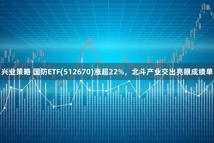 兴业策略 国防ETF(512670)涨超22%，北斗产业交出亮眼成绩单